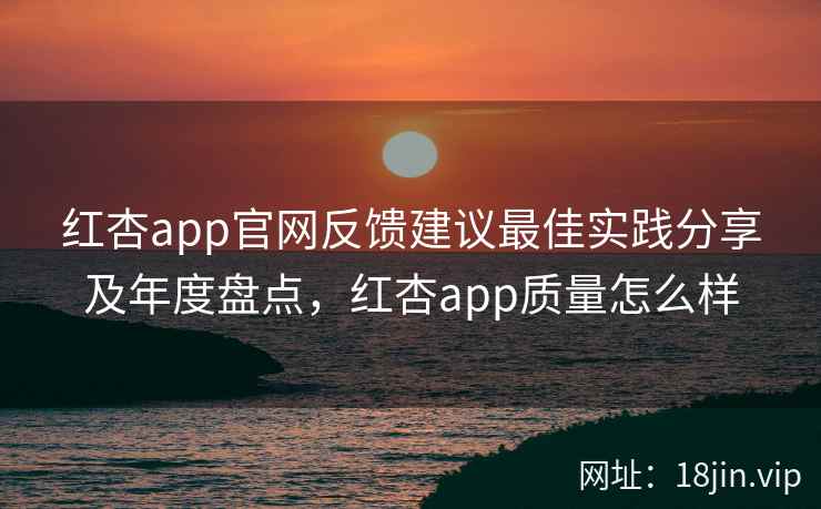 红杏app官网反馈建议最佳实践分享及年度盘点,红杏app质量怎么样 红杏app官网反馈建议最佳实践分享及年度盘点,红杏app质量怎么样