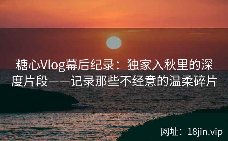 糖心Vlog幕后纪录:独家入秋里的深度片段——记录那些不经意的温柔碎片 糖心Vlog幕后纪录:独家入秋里的深度片段——记录那些不经意的温柔碎片