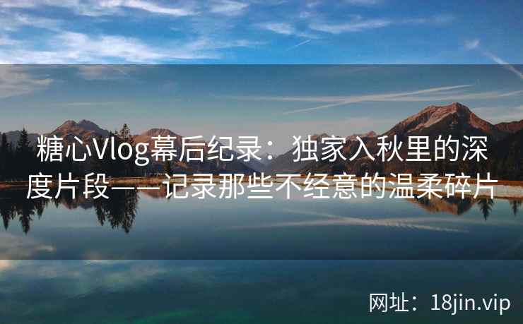 糖心Vlog幕后纪录:独家入秋里的深度片段——记录那些不经意的温柔碎片 糖心Vlog幕后纪录:独家入秋里的深度片段——记录那些不经意的温柔碎片