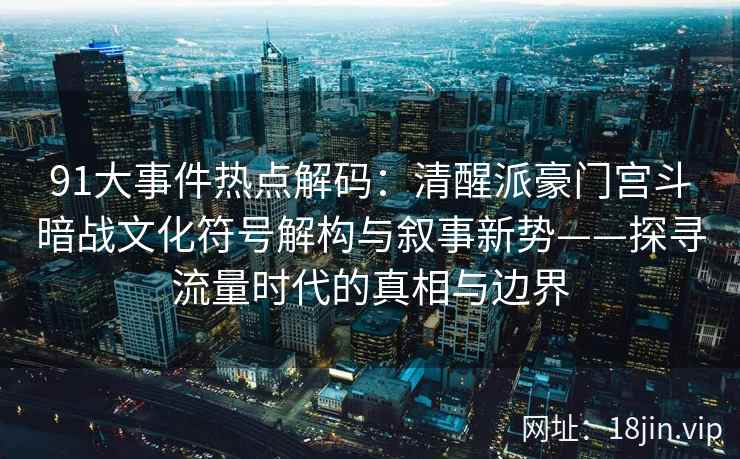 91大事件热点解码:清醒派豪门宫斗暗战文化符号解构与叙事新势——探寻流量时代的真相与边界 91大事件热点解码:清醒派豪门宫斗暗战文化符号解构与叙事新势——探寻流量时代的真相与边界