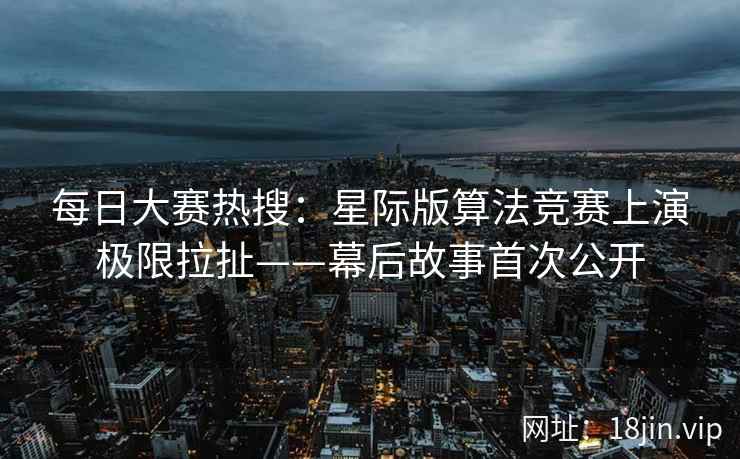 每日大赛热搜：星际版算法竞赛上演极限拉扯——幕后故事首次公开