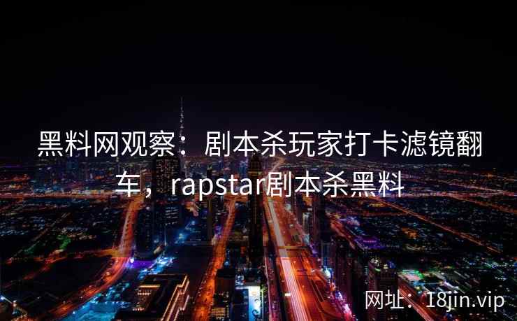 黑料网观察：剧本杀玩家打卡滤镜翻车，rapstar剧本杀黑料