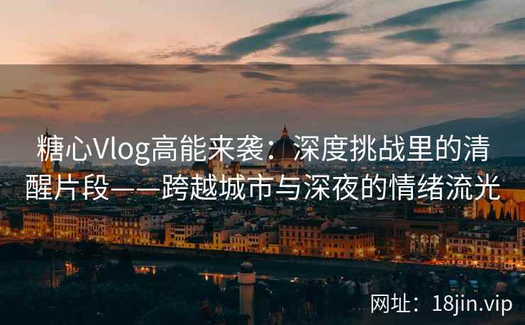 糖心Vlog高能来袭：深度挑战里的清醒片段——跨越城市与深夜的情绪流光
