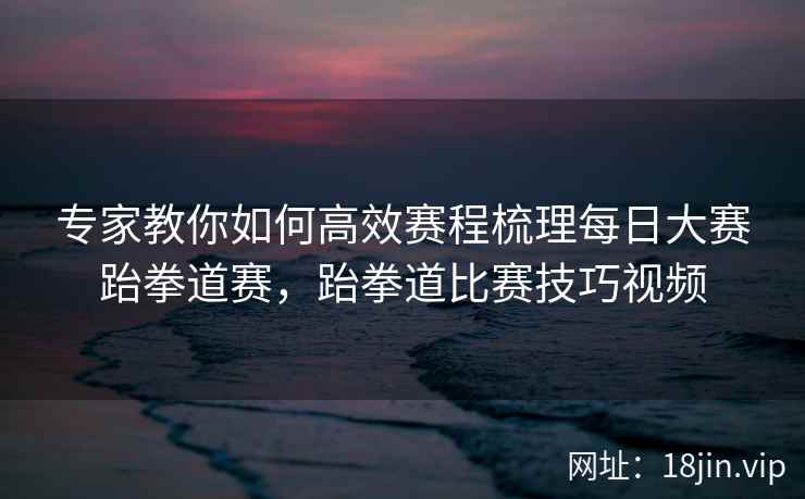 专家教你如何高效赛程梳理每日大赛跆拳道赛,跆拳道比赛技巧视频 专家教你如何高效赛程梳理每日大赛跆拳道赛,跆拳道比赛技巧视频