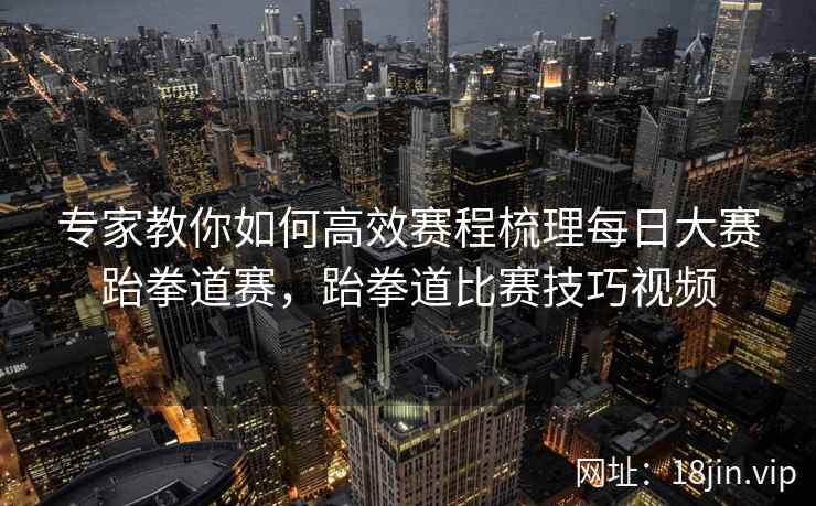 专家教你如何高效赛程梳理每日大赛跆拳道赛,跆拳道比赛技巧视频 专家教你如何高效赛程梳理每日大赛跆拳道赛,跆拳道比赛技巧视频