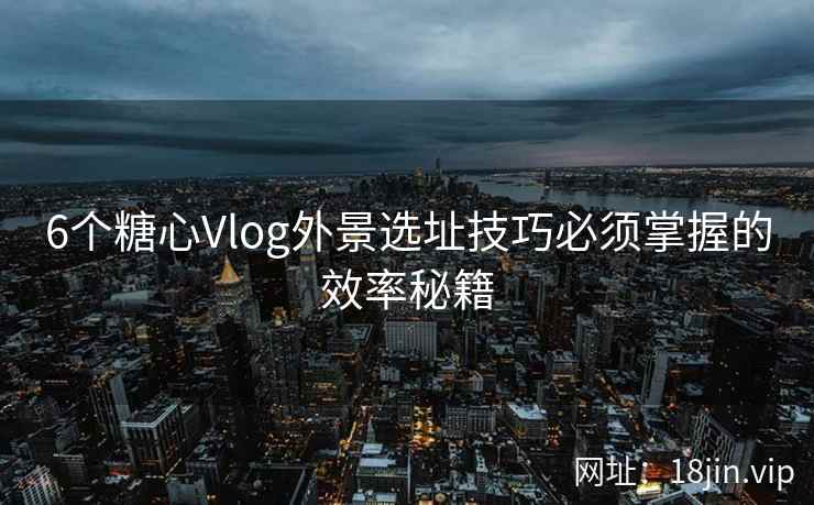 6个糖心Vlog外景选址技巧必须掌握的效率秘籍 6个糖心Vlog外景选址技巧必须掌握的效率秘籍