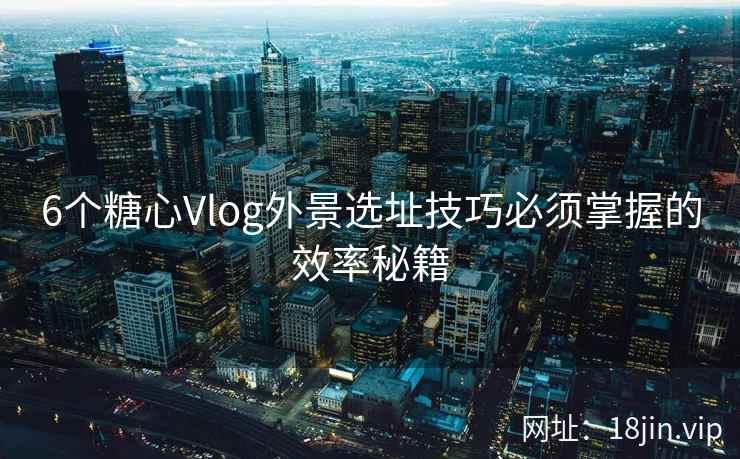 6个糖心Vlog外景选址技巧必须掌握的效率秘籍 6个糖心Vlog外景选址技巧必须掌握的效率秘籍