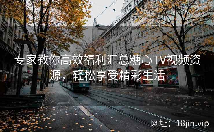 专家教你高效福利汇总糖心TV视频资源,轻松享受精彩生活 专家教你高效福利汇总糖心TV视频资源,轻松享受精彩生活