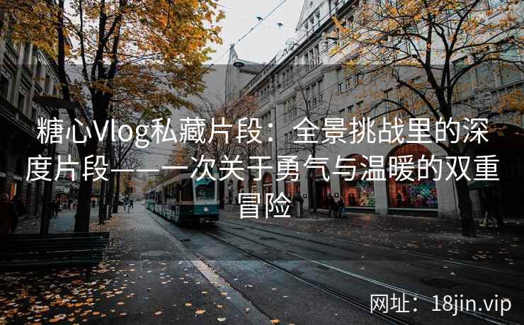 糖心Vlog私藏片段:全景挑战里的深度片段——一次关于勇气与温暖的双重冒险 糖心Vlog私藏片段:全景挑战里的深度片段——一次关于勇气与温暖的双重冒险