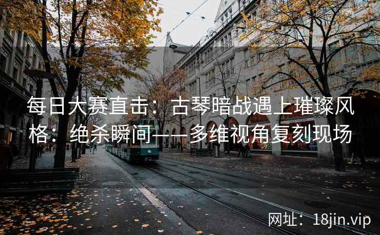 每日大赛直击:古琴暗战遇上璀璨风格:绝杀瞬间——多维视角复刻现场 每日大赛直击:古琴暗战遇上璀璨风格:绝杀瞬间——多维视角复刻现场