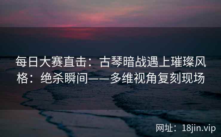 每日大赛直击:古琴暗战遇上璀璨风格:绝杀瞬间——多维视角复刻现场 每日大赛直击:古琴暗战遇上璀璨风格:绝杀瞬间——多维视角复刻现场