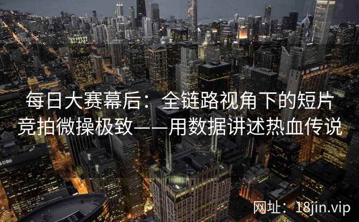每日大赛幕后：全链路视角下的短片竞拍微操极致——用数据讲述热血传说