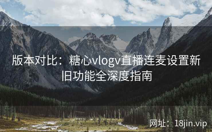 版本对比:糖心vlogv直播连麦设置新旧功能全深度指南 版本对比:糖心vlogv直播连麦设置新旧功能全深度指南
