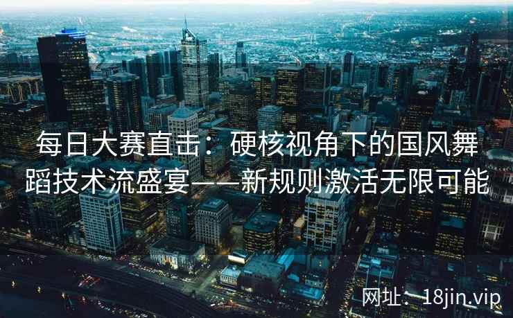 每日大赛直击:硬核视角下的国风舞蹈技术流盛宴——新规则激活无限可能 每日大赛直击:硬核视角下的国风舞蹈技术流盛宴——新规则激活无限可能