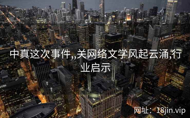 中真这次事件,,关网络文学风起云涌,行业启示 中真这次事件,,关网络文学风起云涌,行业启示