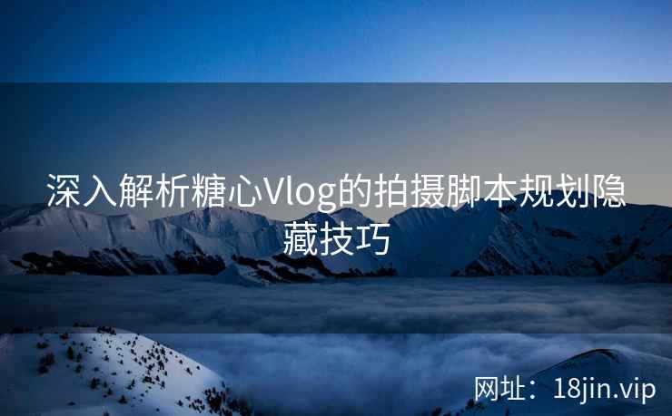 深入解析糖心Vlog的拍摄脚本规划隐藏技巧 深入解析糖心Vlog的拍摄脚本规划隐藏技巧