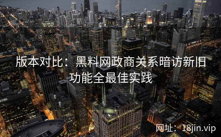 版本对比：黑料网政商关系暗访新旧功能全最佳实践