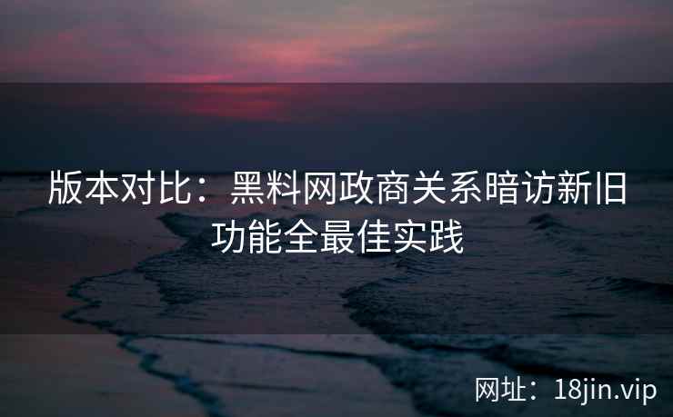 版本对比：黑料网政商关系暗访新旧功能全最佳实践