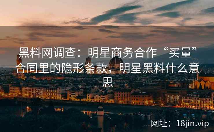 黑料网调查:明星商务合作“买量”合同里的隐形条款,明星黑料什么意思 黑料网调查:明星商务合作“买量”合同里的隐形条款,明星黑料什么意思