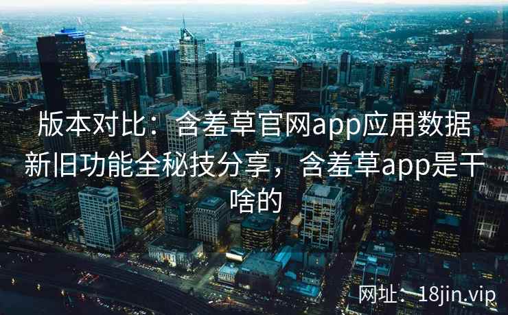 版本对比:含羞草官网app应用数据新旧功能全秘技分享,含羞草app是干啥的 版本对比:含羞草官网app应用数据新旧功能全秘技分享,含羞草app是干啥的