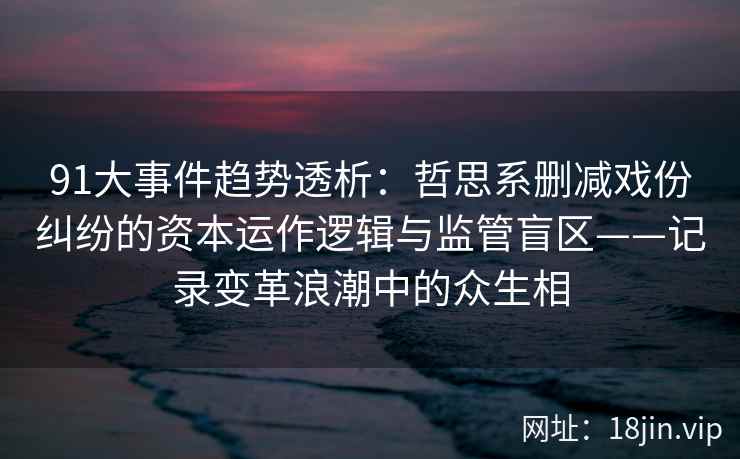 91大事件趋势透析:哲思系删减戏份纠纷的资本运作逻辑与监管盲区——记录变革浪潮中的众生相 91大事件趋势透析:哲思系删减戏份纠纷的资本运作逻辑与监管盲区——记录变革浪潮中的众生相