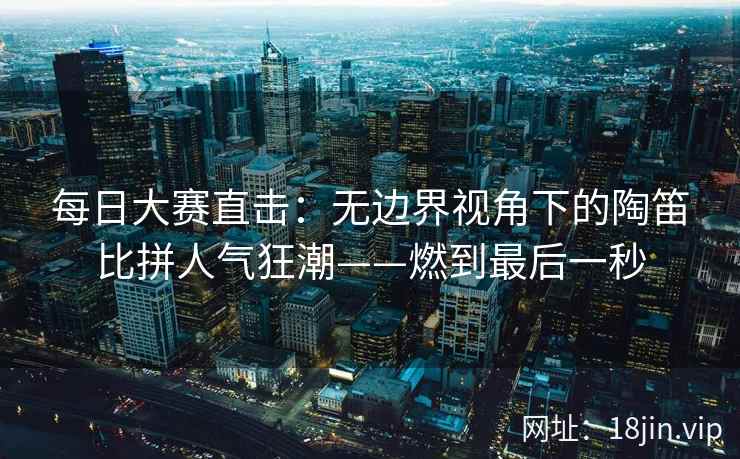 每日大赛直击:无边界视角下的陶笛比拼人气狂潮——燃到最后一秒 每日大赛直击:无边界视角下的陶笛比拼人气狂潮——燃到最后一秒