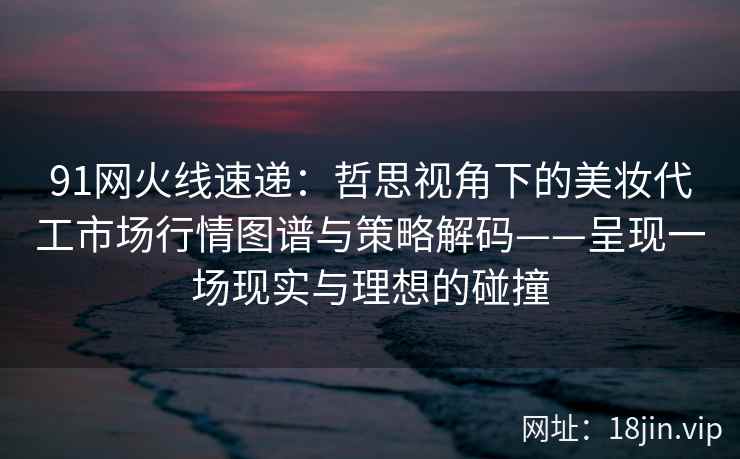 91网火线速递:哲思视角下的美妆代工市场行情图谱与策略解码——呈现一场现实与理想的碰撞 91网火线速递:哲思视角下的美妆代工市场行情图谱与策略解码——呈现一场现实与理想的碰撞