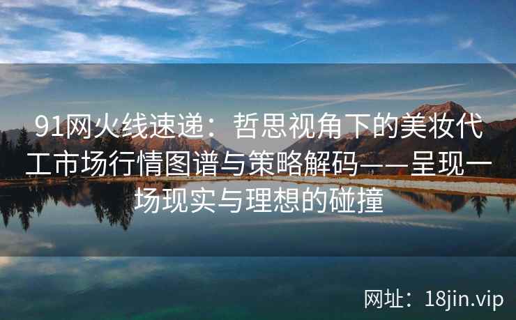 91网火线速递:哲思视角下的美妆代工市场行情图谱与策略解码——呈现一场现实与理想的碰撞 91网火线速递:哲思视角下的美妆代工市场行情图谱与策略解码——呈现一场现实与理想的碰撞