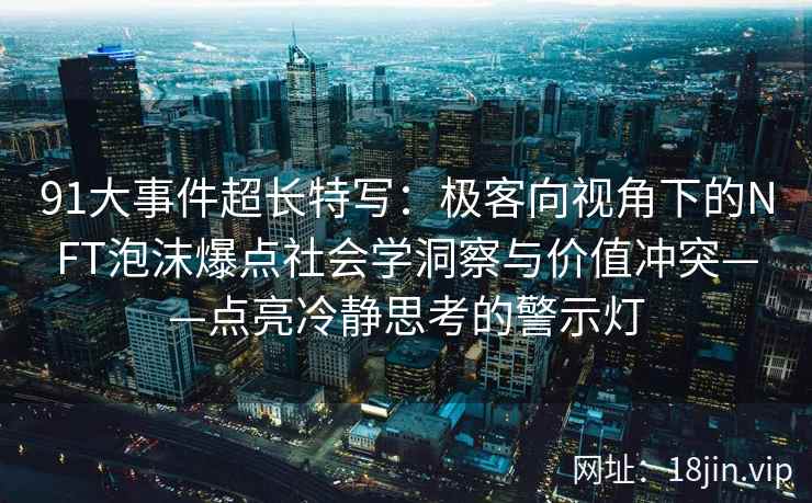 91大事件超长特写：极客向视角下的NFT泡沫爆点社会学洞察与价值冲突——点亮冷静思考的警示灯
