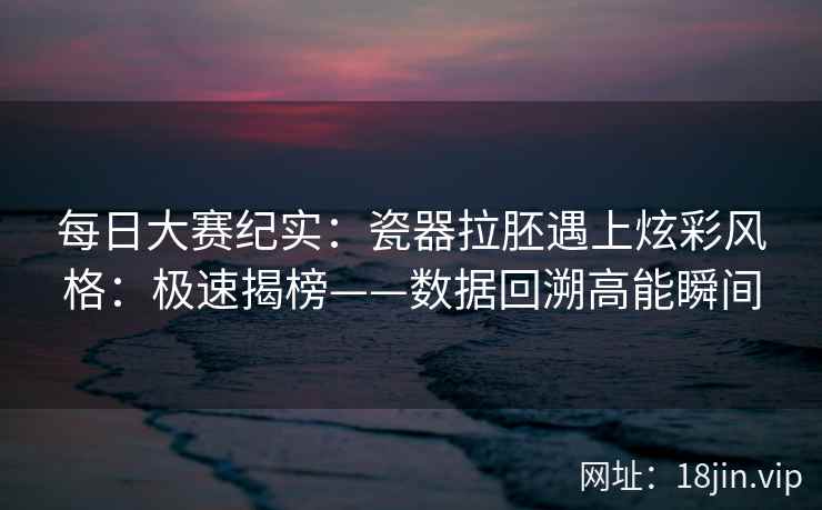 每日大赛纪实:瓷器拉胚遇上炫彩风格:极速揭榜——数据回溯高能瞬间 每日大赛纪实:瓷器拉胚遇上炫彩风格:极速揭榜——数据回溯高能瞬间