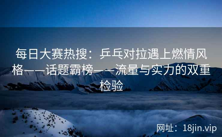 每日大赛热搜:乒乓对拉遇上燃情风格——话题霸榜——流量与实力的双重检验 每日大赛热搜:乒乓对拉遇上燃情风格——话题霸榜——流量与实力的双重检验