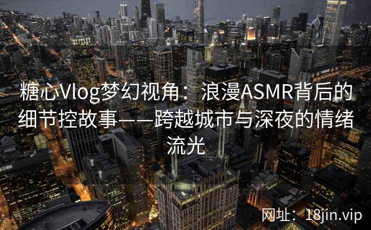 糖心Vlog梦幻视角:浪漫ASMR背后的细节控故事——跨越城市与深夜的情绪流光 糖心Vlog梦幻视角:浪漫ASMR背后的细节控故事——跨越城市与深夜的情绪流光