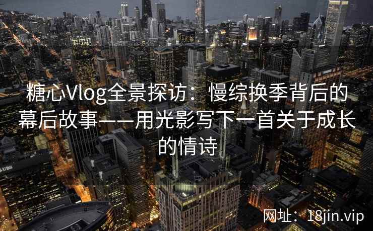 糖心Vlog全景探访：慢综换季背后的幕后故事——用光影写下一首关于成长的情诗