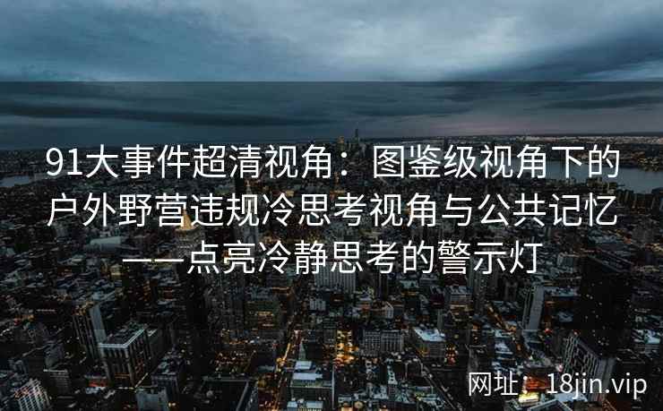 91大事件超清视角：图鉴级视角下的户外野营违规冷思考视角与公共记忆——点亮冷静思考的警示灯