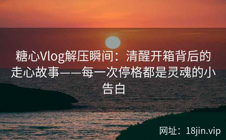 糖心Vlog解压瞬间:清醒开箱背后的走心故事——每一次停格都是灵魂的小告白 糖心Vlog解压瞬间:清醒开箱背后的走心故事——每一次停格都是灵魂的小告白