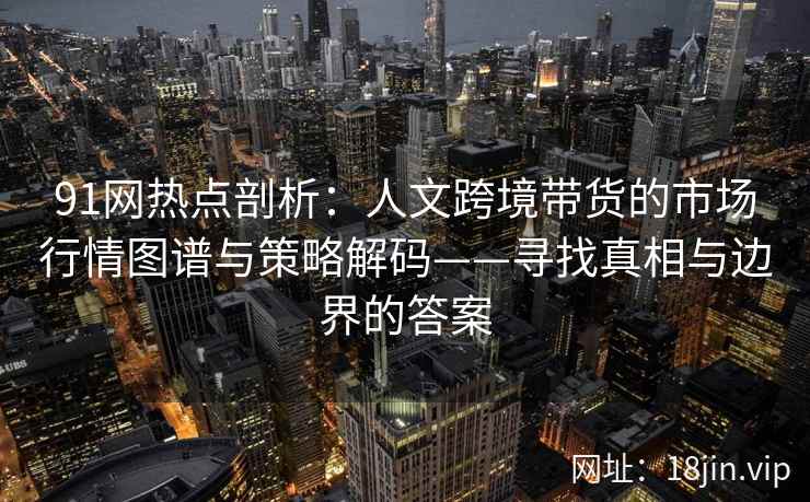 91网热点剖析:人文跨境带货的市场行情图谱与策略解码——寻找真相与边界的答案 91网热点剖析:人文跨境带货的市场行情图谱与策略解码——寻找真相与边界的答案