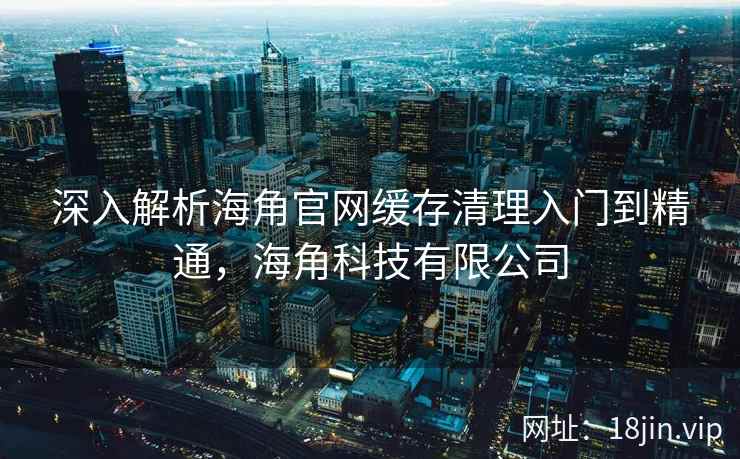 深入解析海角官网缓存清理入门到精通,海角科技有限公司 深入解析海角官网缓存清理入门到精通,海角科技有限公司