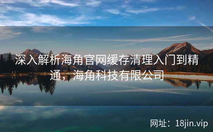 深入解析海角官网缓存清理入门到精通,海角科技有限公司 深入解析海角官网缓存清理入门到精通,海角科技有限公司