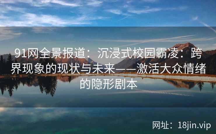 91网全景报道:沉浸式校园霸凌:跨界现象的现状与未来——激活大众情绪的隐形剧本 91网全景报道:沉浸式校园霸凌:跨界现象的现状与未来——激活大众情绪的隐形剧本