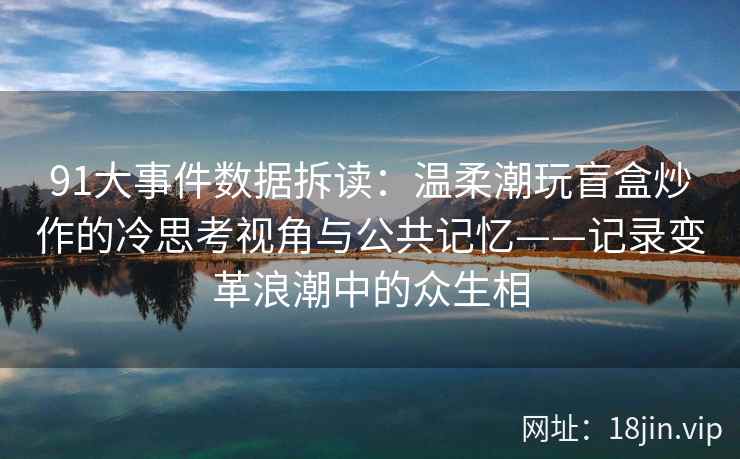 91大事件数据拆读：温柔潮玩盲盒炒作的冷思考视角与公共记忆——记录变革浪潮中的众生相