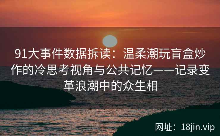 91大事件数据拆读：温柔潮玩盲盒炒作的冷思考视角与公共记忆——记录变革浪潮中的众生相