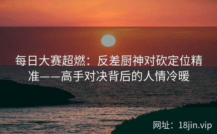 每日大赛超燃:反差厨神对砍定位精准——高手对决背后的人情冷暖 每日大赛超燃:反差厨神对砍定位精准——高手对决背后的人情冷暖