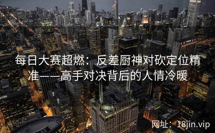 每日大赛超燃:反差厨神对砍定位精准——高手对决背后的人情冷暖 每日大赛超燃:反差厨神对砍定位精准——高手对决背后的人情冷暖
